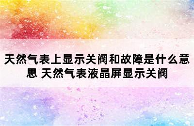 天然气表上显示关阀和故障是什么意思 天然气表液晶屏显示关阀